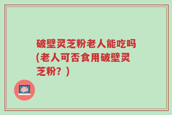破壁灵芝粉老人能吃吗(老人可否食用破壁灵芝粉?)-第1张图片-超越 破壁灵芝粉老人能吃吗(老人可否食用破壁灵芝粉?)-第1张图片-超越
