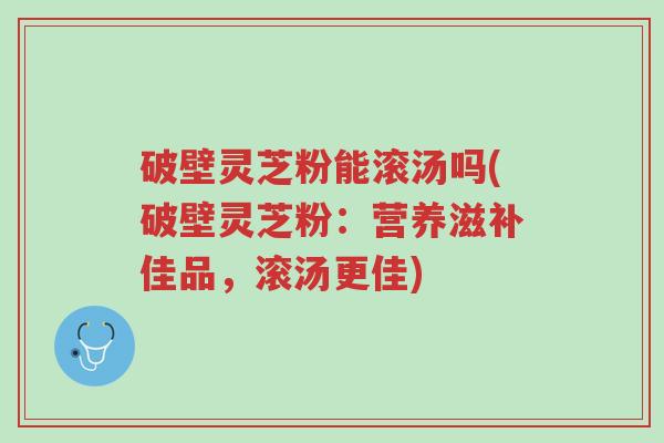 破壁灵芝粉能滚汤吗(破壁灵芝粉:营养滋补佳品,滚汤更佳)-第1张图片-超越 破壁灵芝粉能滚汤吗(破壁灵芝粉:营养滋补佳品,滚汤更佳)-第1张图片-超越