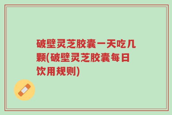 破壁灵芝胶囊一天吃几颗(破壁灵芝胶囊每日饮用规则)-第1张图片-超越