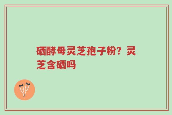 硒酵母灵芝孢子粉?灵芝含硒吗-第1张图片-超越 硒酵母灵芝孢子粉?灵芝含硒吗-第1张图片-超越