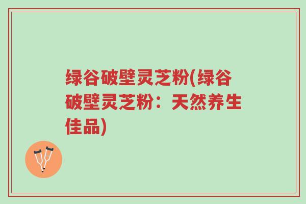 绿谷破壁灵芝粉(绿谷破壁灵芝粉:天然养生佳品)-第1张图片-超越 绿谷破壁灵芝粉(绿谷破壁灵芝粉:天然养生佳品)-第1张图片-超越