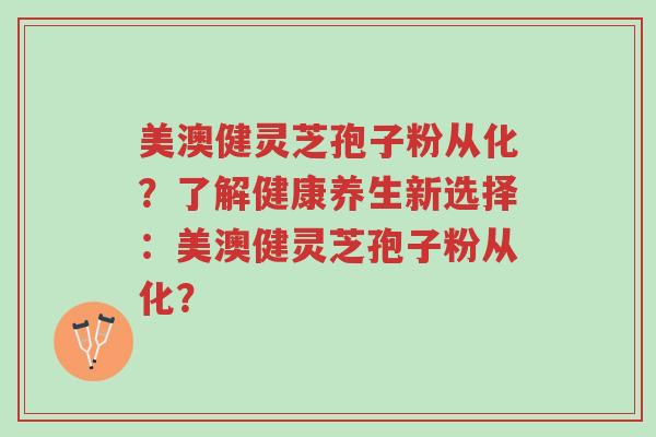 美澳健灵芝孢子粉从化?了解健康养生新选择:美澳健灵芝孢子粉从化?-第1张图片-超越 美澳健灵芝孢子粉从化?了解健康养生新选择:美澳健灵芝孢子粉从化?-第1张图片-超越