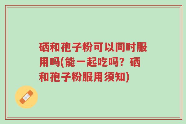 硒和孢子粉可以同时服用吗(能一起吃吗?硒和孢子粉服用须知)-第1张图片-超越 硒和孢子粉可以同时服用吗(能一起吃吗?硒和孢子粉服用须知)-第1张图片-超越