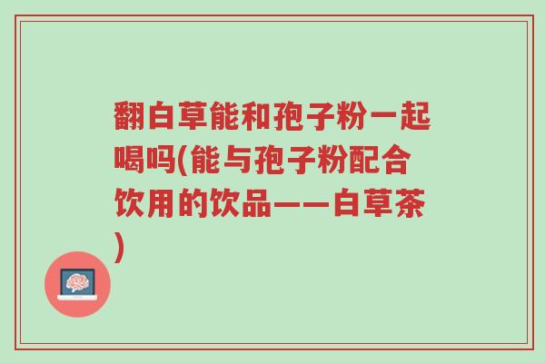 翻白草能和孢子粉一起喝吗(能与孢子粉配合饮用的饮品——白草茶)-第1张图片-超越 翻白草能和孢子粉一起喝吗(能与孢子粉配合饮用的饮品——白草茶)-第1张图片-超越