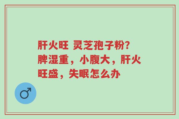 肝火旺 灵芝孢子粉?脾湿重,小腹大,肝火旺盛,失眠怎么办-第1张图片-超越 肝火旺 灵芝孢子粉?脾湿重,小腹大,肝火旺盛,失眠怎么办-第1张图片-超越