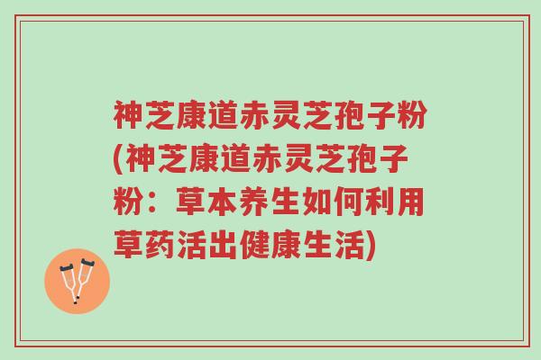 神芝康道赤灵芝孢子粉(神芝康道赤灵芝孢子粉:草本养生如何利用草药活出健康生活)-第1张图片-超越 神芝康道赤灵芝孢子粉(神芝康道赤灵芝孢子粉:草本养生如何利用草药活出健康生活)-第1张图片-超越