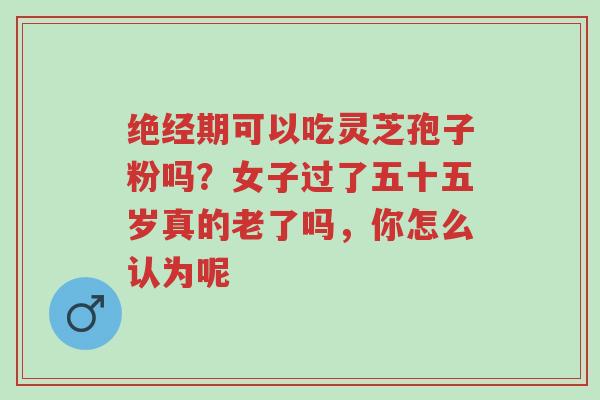 绝经期可以吃灵芝孢子粉吗?女子过了五十五岁真的老了吗,你怎么认为呢-第1张图片-超越 绝经期可以吃灵芝孢子粉吗?女子过了五十五岁真的老了吗,你怎么认为呢-第1张图片-超越