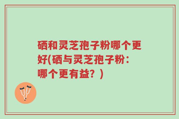 硒和灵芝孢子粉哪个更好(硒与灵芝孢子粉:哪个更有益?)-第1张图片-超越 硒和灵芝孢子粉哪个更好(硒与灵芝孢子粉:哪个更有益?)-第1张图片-超越