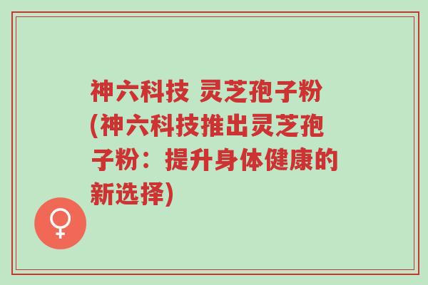 神六科技 灵芝孢子粉(神六科技推出灵芝孢子粉:提升身体健康的新选择)-第1张图片-超越 神六科技 灵芝孢子粉(神六科技推出灵芝孢子粉:提升身体健康的新选择)-第1张图片-超越
