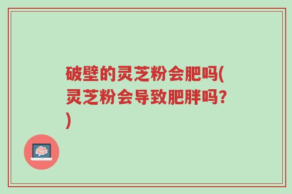 破壁的灵芝粉会肥吗(灵芝粉会导致肥胖吗?)-第1张图片-超越 破壁的灵芝粉会肥吗(灵芝粉会导致肥胖吗?)-第1张图片-超越