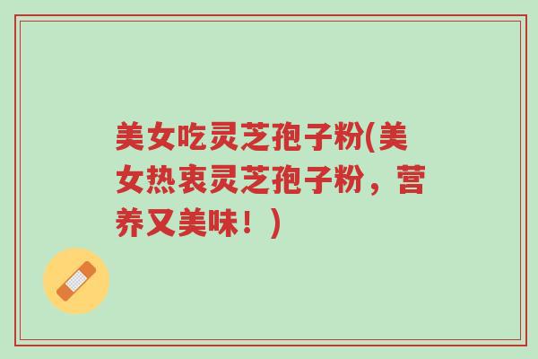 美女吃灵芝孢子粉(美女热衷灵芝孢子粉,营养又美味!)-第1张图片-超越 美女吃灵芝孢子粉(美女热衷灵芝孢子粉,营养又美味!)-第1张图片-超越