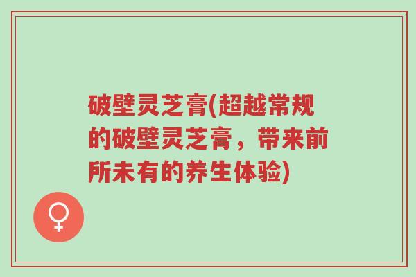 破壁灵芝膏(超越常规的破壁灵芝膏,带来前所未有的养生体验)-第1张图片-超越 破壁灵芝膏(超越常规的破壁灵芝膏,带来前所未有的养生体验)-第1张图片-超越