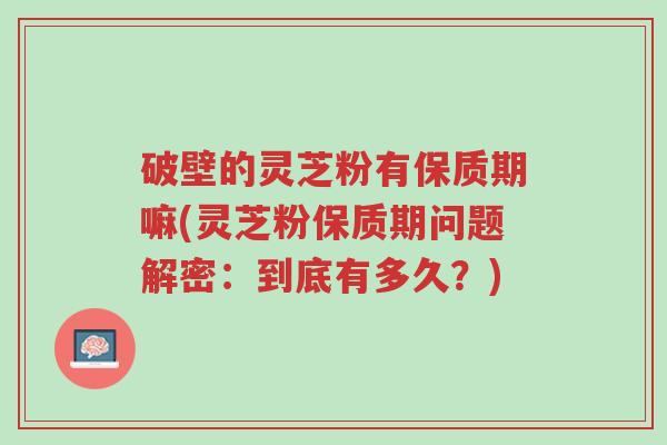 破壁的灵芝粉有保质期嘛(灵芝粉保质期问题解密:到底有多久?)-第1张图片-超越 破壁的灵芝粉有保质期嘛(灵芝粉保质期问题解密:到底有多久?)-第1张图片-超越