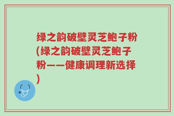 绿之韵破壁灵芝鲍子粉(绿之韵破壁灵芝鲍子粉——健康调理新选择)-第1张图片-超越