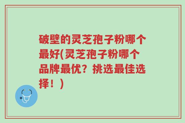 破壁的灵芝孢子粉哪个最好(灵芝孢子粉哪个品牌最优?挑选最佳选择!)-第1张图片-超越 破壁的灵芝孢子粉哪个最好(灵芝孢子粉哪个品牌最优?挑选最佳选择!)-第1张图片-超越