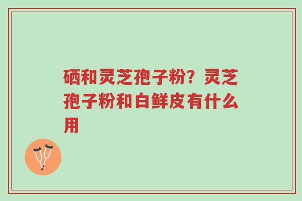 硒和灵芝孢子粉?灵芝孢子粉和白鲜皮有什么用-第1张图片-超越 硒和灵芝孢子粉?灵芝孢子粉和白鲜皮有什么用-第1张图片-超越