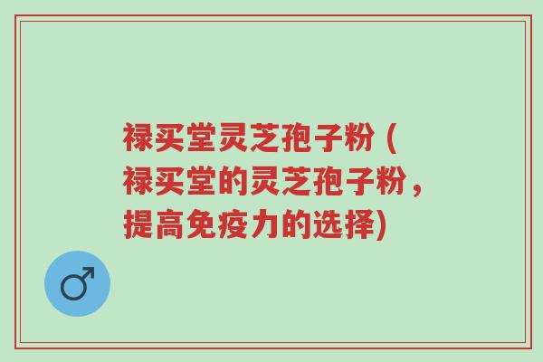 禄买堂灵芝孢子粉 (禄买堂的灵芝孢子粉,提高免疫力的选择)-第1张图片-超越 禄买堂灵芝孢子粉 (禄买堂的灵芝孢子粉,提高免疫力的选择)-第1张图片-超越