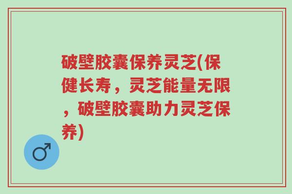 破壁胶囊保养灵芝(保健长寿,灵芝能量无限,破壁胶囊助力灵芝保养)-第1张图片-超越 破壁胶囊保养灵芝(保健长寿,灵芝能量无限,破壁胶囊助力灵芝保养)-第1张图片-超越