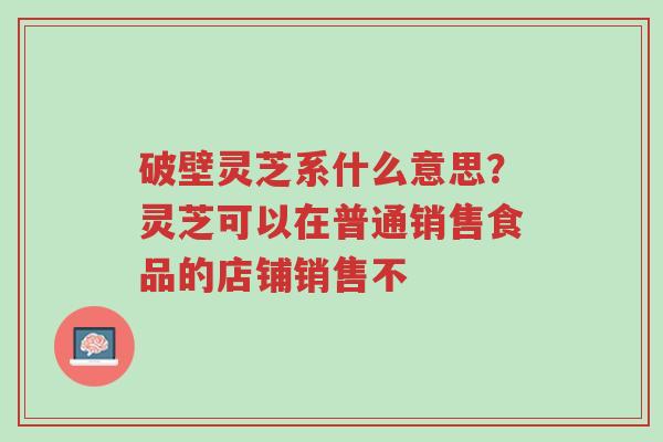 破壁灵芝系什么意思?灵芝可以在普通销售食品的店铺销售不-第1张图片-超越 破壁灵芝系什么意思?灵芝可以在普通销售食品的店铺销售不-第1张图片-超越