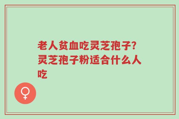 老人贫血吃灵芝孢子？灵芝孢子粉适合什么人吃-第1张图片-超越