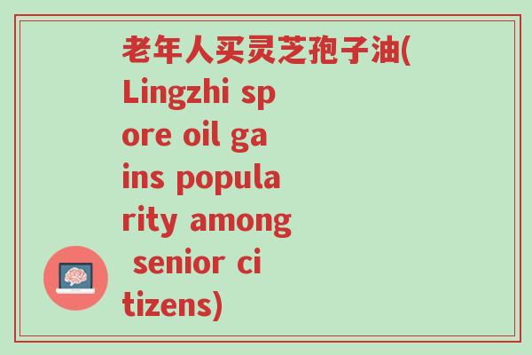 老年人买灵芝孢子油(Lingzhi spore oil gains popularity among senior citizens)-第1张图片-超越 老年人买灵芝孢子油(Lingzhi spore oil gains popularity among senior citizens)-第1张图片-超越