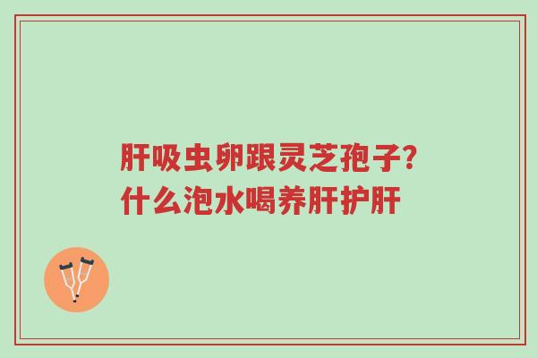 肝吸虫卵跟灵芝孢子?什么泡水喝养肝护肝-第1张图片-超越 肝吸虫卵跟灵芝孢子?什么泡水喝养肝护肝-第1张图片-超越