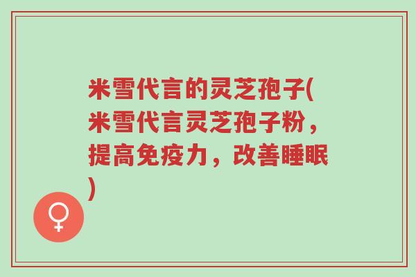 米雪代言的灵芝孢子(米雪代言灵芝孢子粉,提高免疫力,改善睡眠)-第1张图片-超越 米雪代言的灵芝孢子(米雪代言灵芝孢子粉,提高免疫力,改善睡眠)-第1张图片-超越