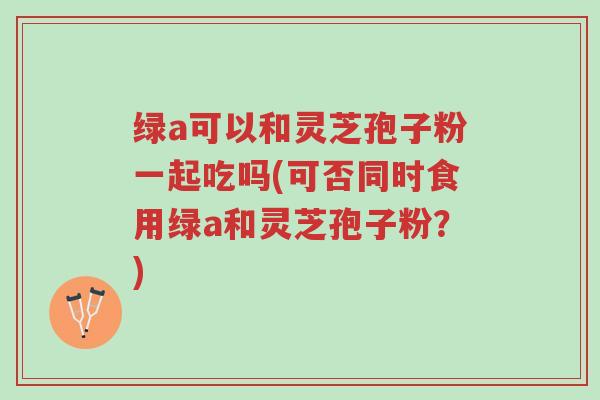 绿a可以和灵芝孢子粉一起吃吗(可否同时食用绿a和灵芝孢子粉?)-第1张图片-超越 绿a可以和灵芝孢子粉一起吃吗(可否同时食用绿a和灵芝孢子粉?)-第1张图片-超越
