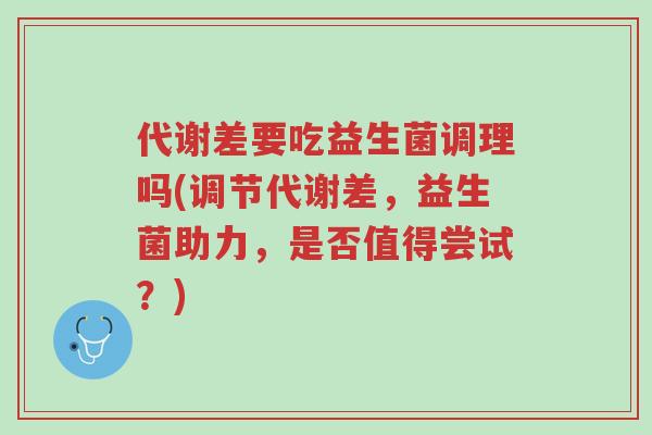 代谢差要吃益生菌调理吗(调节代谢差,益生菌助力,是否值得尝试?)-第1张图片-超越 代谢差要吃益生菌调理吗(调节代谢差,益生菌助力,是否值得尝试?)-第1张图片-超越
