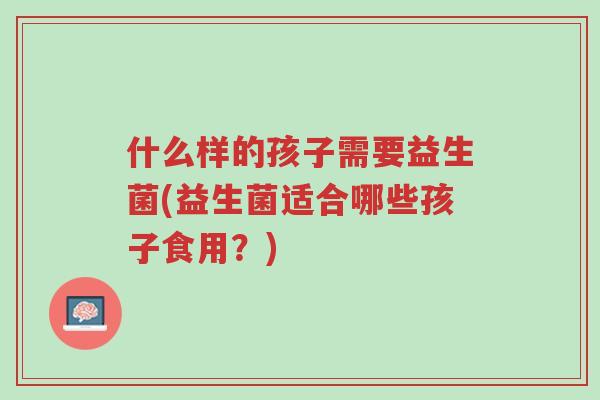 什么样的孩子需要益生菌(益生菌适合哪些孩子食用？)-第1张图片-超越