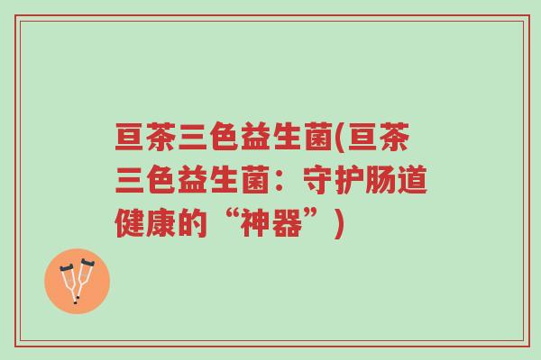 亘茶三色益生菌(亘茶三色益生菌:守护肠道健康的“神器”)-第1张图片-超越 亘茶三色益生菌(亘茶三色益生菌:守护肠道健康的“神器”)-第1张图片-超越