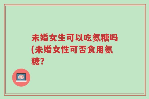 未婚女生可以吃氨糖吗(未婚女性可否食用氨糖?-第1张图片-超越 未婚女生可以吃氨糖吗(未婚女性可否食用氨糖?-第1张图片-超越