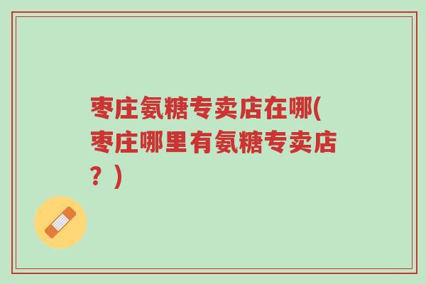 枣庄氨糖专卖店在哪(枣庄哪里有氨糖专卖店？)-第1张图片-超越