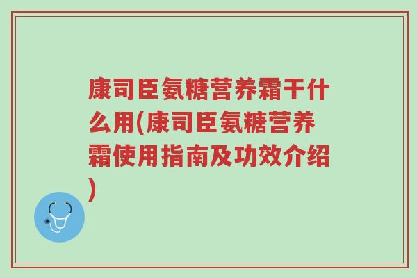 康司臣氨糖营养霜干什么用(康司臣氨糖营养霜使用指南及功效介绍)-第1张图片-超越 康司臣氨糖营养霜干什么用(康司臣氨糖营养霜使用指南及功效介绍)-第1张图片-超越