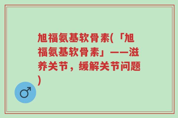 旭福氨基软骨素(「旭福氨基软骨素」——滋养关节,缓解关节问题)-第1张图片-超越 旭福氨基软骨素(「旭福氨基软骨素」——滋养关节,缓解关节问题)-第1张图片-超越