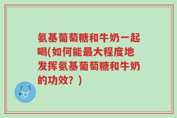 氨基葡萄糖和牛奶一起喝(如何能最大程度地发挥氨基葡萄糖和牛奶的功效？)-第1张图片-超越