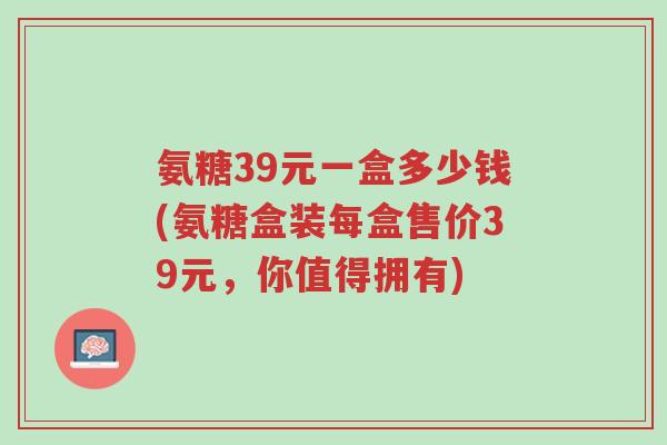 氨糖39元一盒多少钱(氨糖盒装每盒售价39元,你值得拥有)-第1张图片-超越 氨糖39元一盒多少钱(氨糖盒装每盒售价39元,你值得拥有)-第1张图片-超越