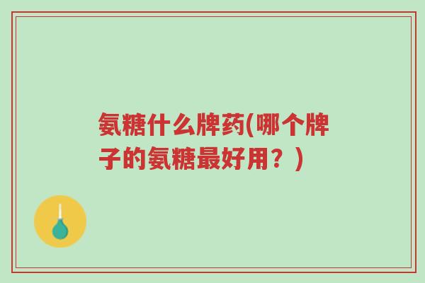 氨糖什么牌药(哪个牌子的氨糖最好用？)-第1张图片-超越
