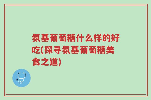 氨基葡萄糖什么样的好吃(探寻氨基葡萄糖美食之道)-第1张图片-超越 氨基葡萄糖什么样的好吃(探寻氨基葡萄糖美食之道)-第1张图片-超越