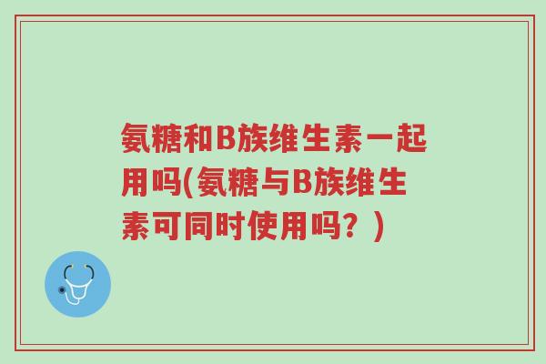 氨糖和B族维生素一起用吗(氨糖与B族维生素可同时使用吗?)-第1张图片-超越 氨糖和B族维生素一起用吗(氨糖与B族维生素可同时使用吗?)-第1张图片-超越