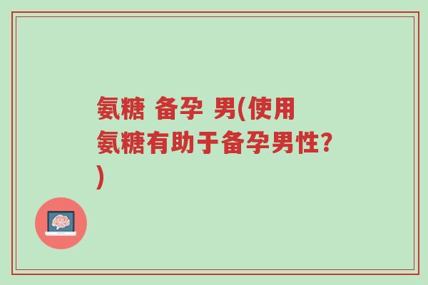 氨糖 备孕 男(使用氨糖有助于备孕男性?)-第1张图片-超越 氨糖 备孕 男(使用氨糖有助于备孕男性?)-第1张图片-超越