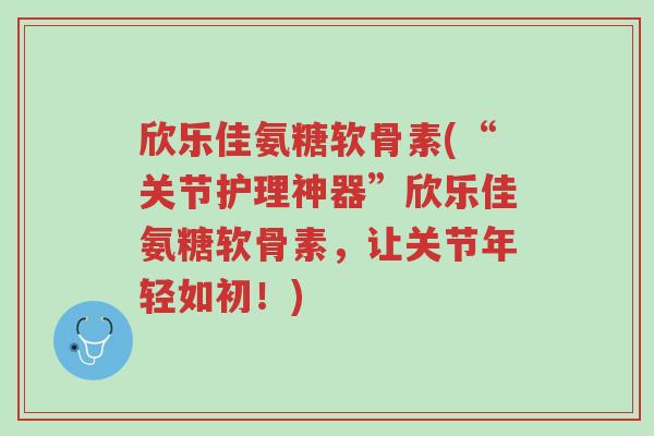 欣乐佳氨糖软骨素(“关节护理神器”欣乐佳氨糖软骨素,让关节年轻如初!)-第1张图片-超越 欣乐佳氨糖软骨素(“关节护理神器”欣乐佳氨糖软骨素,让关节年轻如初!)-第1张图片-超越