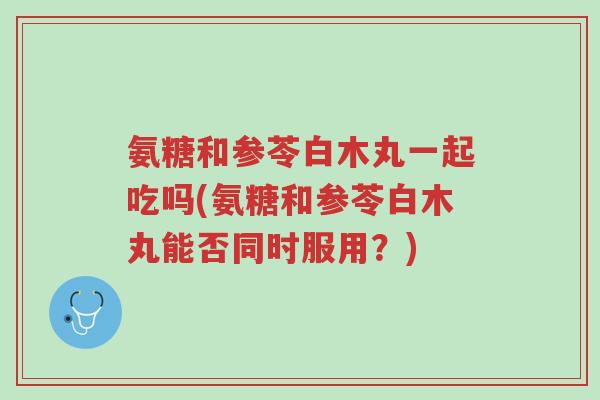 氨糖和参苓白木丸一起吃吗(氨糖和参苓白木丸能否同时服用?)-第1张图片-超越 氨糖和参苓白木丸一起吃吗(氨糖和参苓白木丸能否同时服用?)-第1张图片-超越
