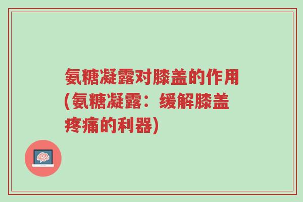 氨糖凝露对膝盖的作用(氨糖凝露:缓解膝盖疼痛的利器)-第1张图片-超越 氨糖凝露对膝盖的作用(氨糖凝露:缓解膝盖疼痛的利器)-第1张图片-超越