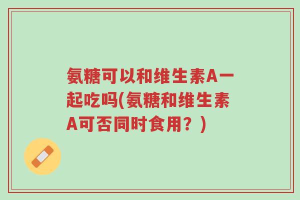 氨糖可以和维生素A一起吃吗(氨糖和维生素A可否同时食用?)-第1张图片-超越 氨糖可以和维生素A一起吃吗(氨糖和维生素A可否同时食用?)-第1张图片-超越