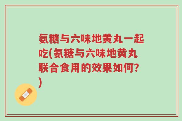 氨糖与六味地黄丸一起吃(氨糖与六味地黄丸联合食用的效果如何？)-第1张图片-超越