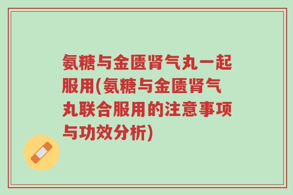 氨糖与金匮肾气丸一起服用(氨糖与金匮肾气丸联合服用的注意事项与功效分析)-第1张图片-超越 氨糖与金匮肾气丸一起服用(氨糖与金匮肾气丸联合服用的注意事项与功效分析)-第1张图片-超越