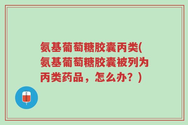 氨基葡萄糖胶囊丙类(氨基葡萄糖胶囊被列为丙类药品,怎么办?)-第1张图片-超越 氨基葡萄糖胶囊丙类(氨基葡萄糖胶囊被列为丙类药品,怎么办?)-第1张图片-超越