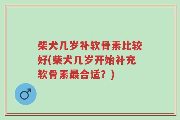 柴犬几岁补软骨素比较好(柴犬几岁开始补充软骨素最合适？)-第1张图片-超越