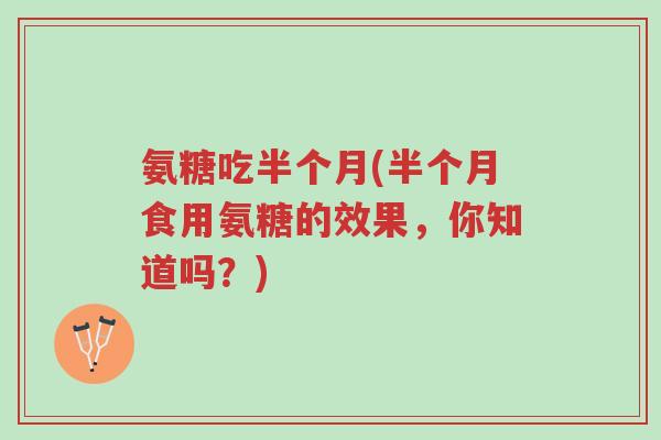 氨糖吃半个月(半个月食用氨糖的效果,你知道吗?)-第1张图片-超越 氨糖吃半个月(半个月食用氨糖的效果,你知道吗?)-第1张图片-超越
